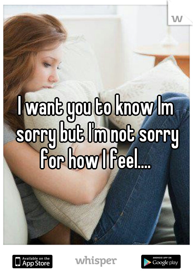 I want you to know Im sorry but I'm not sorry for how I feel.... 