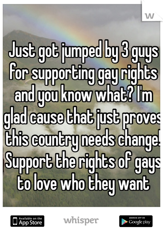 Just got jumped by 3 guys for supporting gay rights and you know what? I'm glad cause that just proves this country needs change! Support the rights of gays to love who they want
