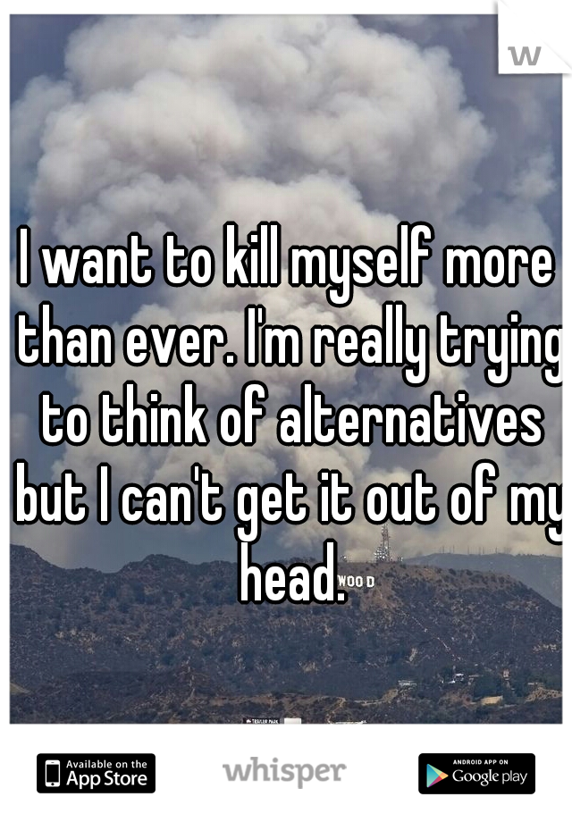 I want to kill myself more than ever. I'm really trying to think of alternatives but I can't get it out of my head.