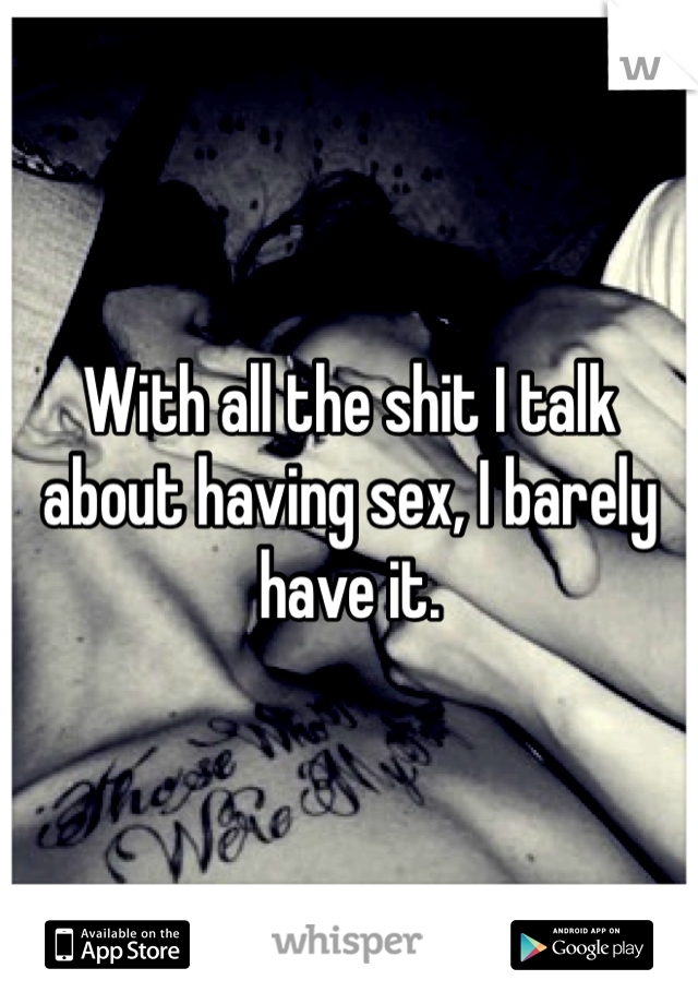 With all the shit I talk about having sex, I barely have it. 
