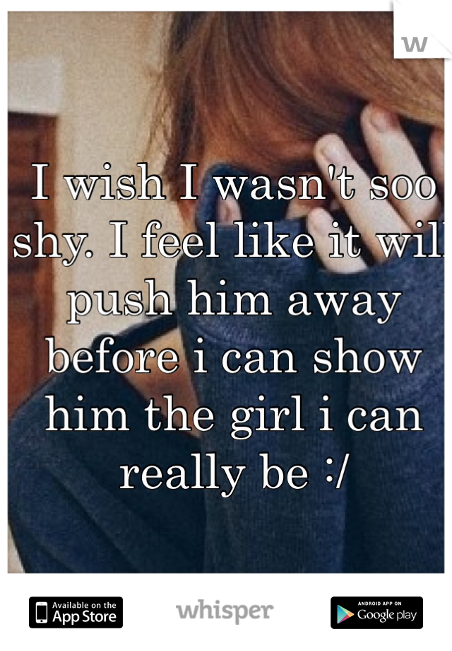I wish I wasn't soo shy. I feel like it will push him away before i can show him the girl i can really be :/