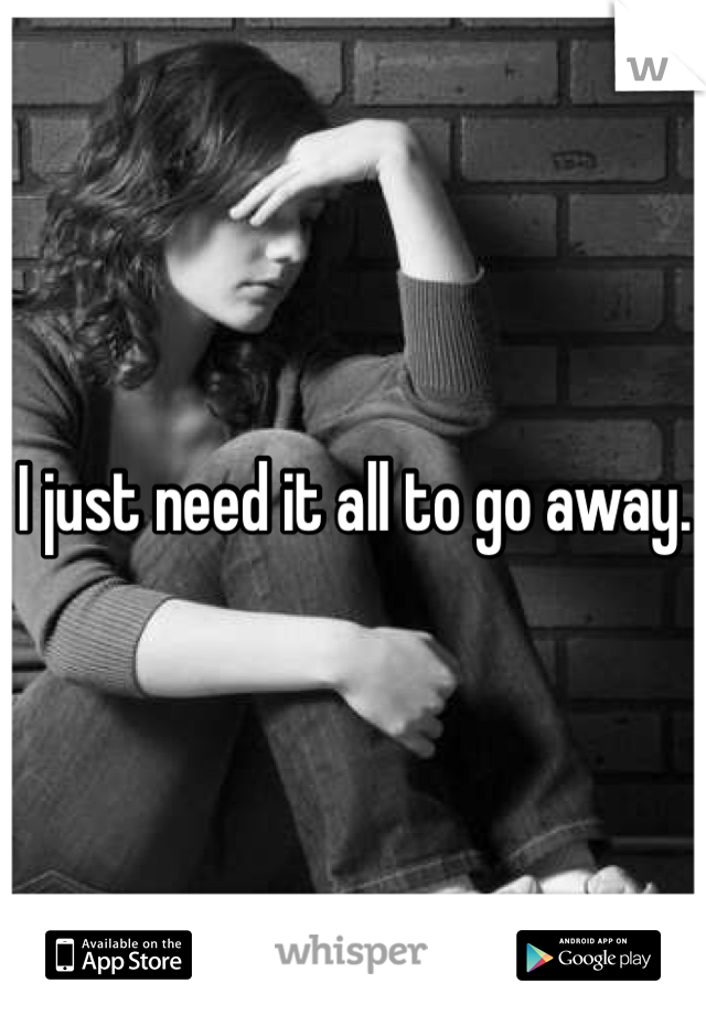 I just need it all to go away. 