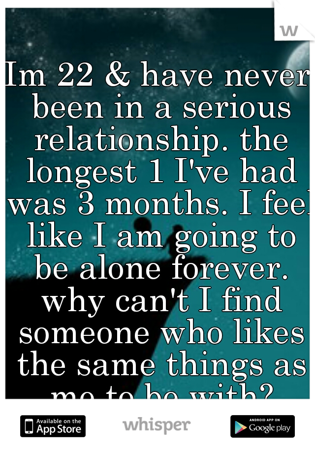 Im 22 & have never been in a serious relationship. the longest 1 I've had was 3 months. I feel like I am going to be alone forever. why can't I find someone who likes the same things as me to be with?