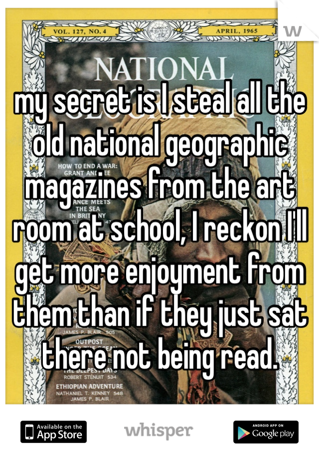 my secret is I steal all the old national geographic magazines from the art room at school, I reckon I'll get more enjoyment from them than if they just sat there not being read. 