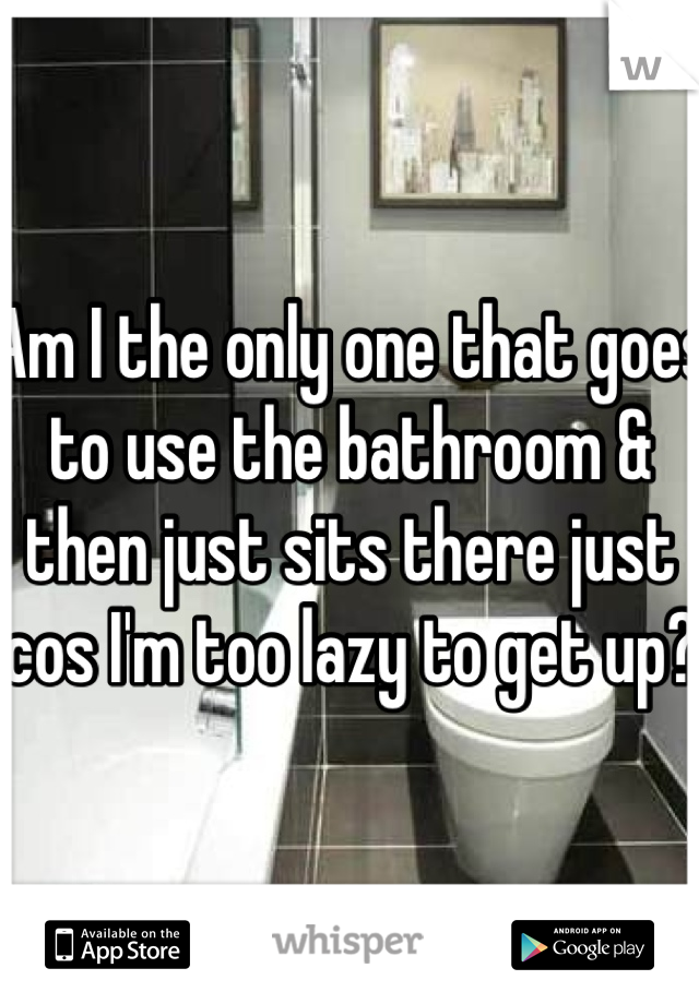 Am I the only one that goes to use the bathroom & then just sits there just cos I'm too lazy to get up? 