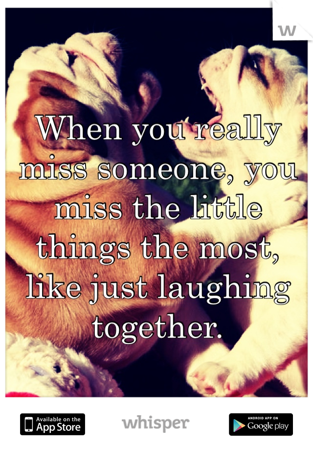 When you really miss someone, you miss the little things the most, like just laughing together. 