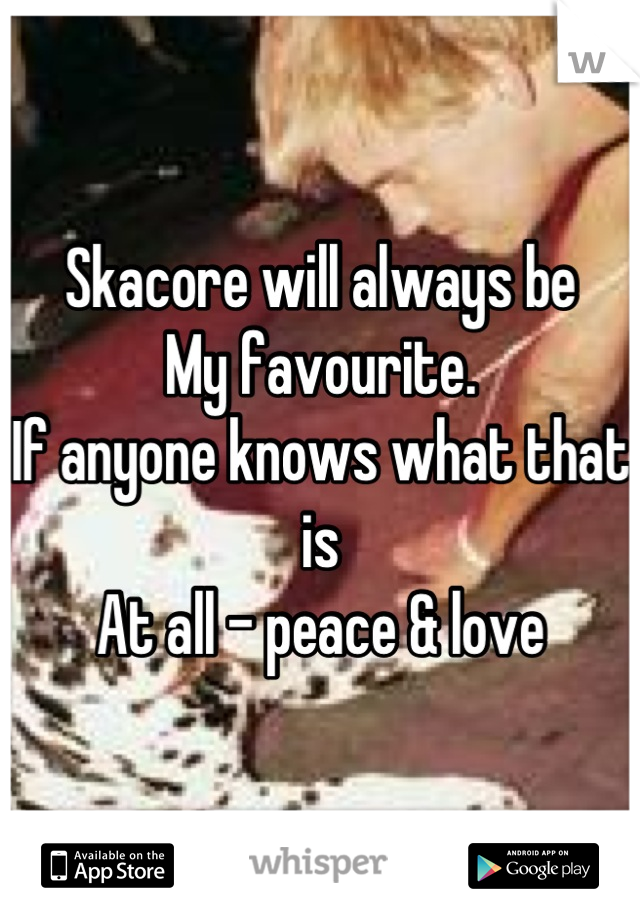 Skacore will always be
My favourite. 
If anyone knows what that is
At all - peace & love