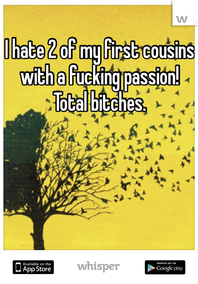 I hate 2 of my first cousins with a fucking passion! Total bitches.