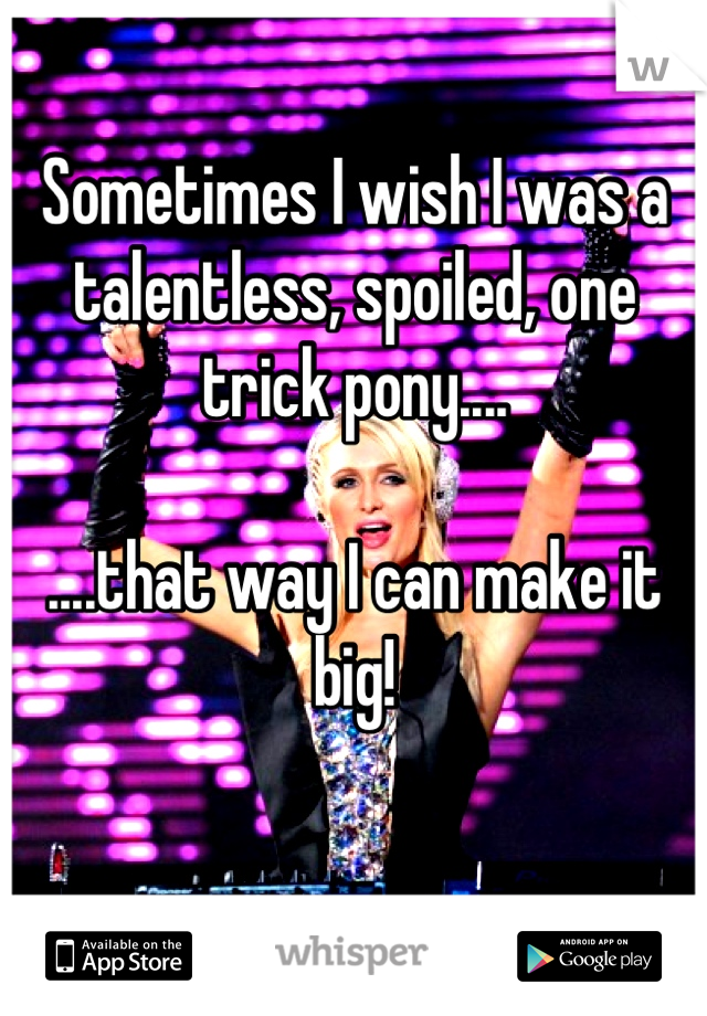 Sometimes I wish I was a talentless, spoiled, one trick pony....

....that way I can make it big!