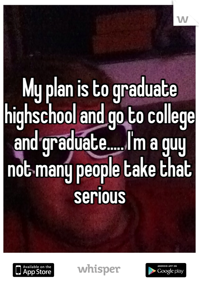 My plan is to graduate highschool and go to college and graduate..... I'm a guy not many people take that serious