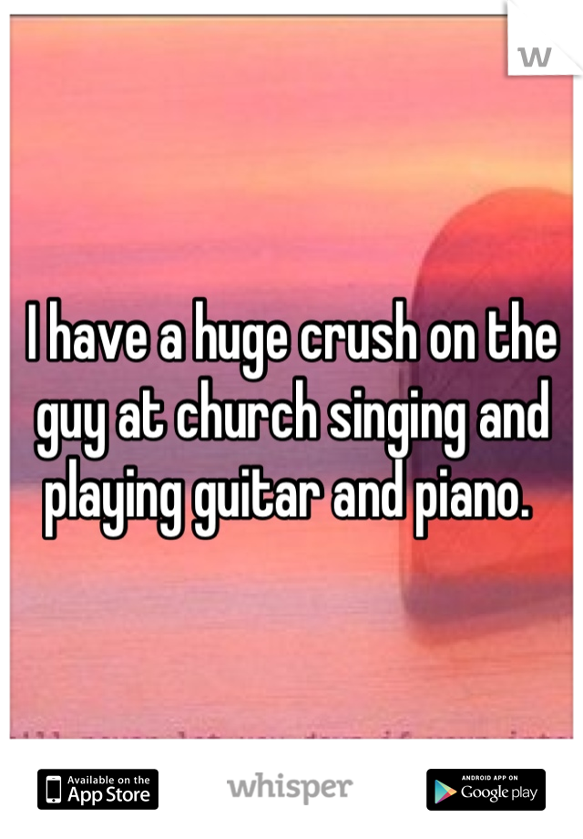 I have a huge crush on the guy at church singing and playing guitar and piano. 