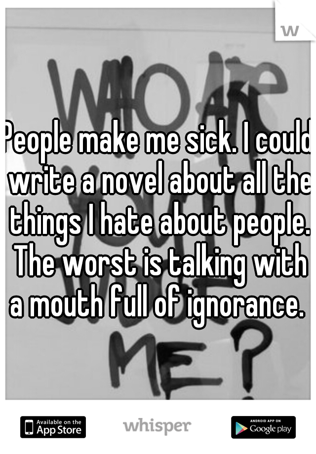 People make me sick. I could write a novel about all the things I hate about people. The worst is talking with a mouth full of ignorance. 