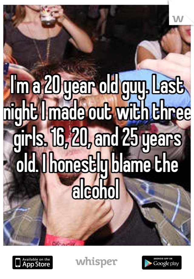 I'm a 20 year old guy. Last night I made out with three girls. 16, 20, and 25 years old. I honestly blame the alcohol 