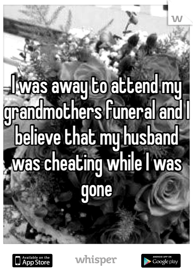 I was away to attend my grandmothers funeral and I believe that my husband was cheating while I was gone