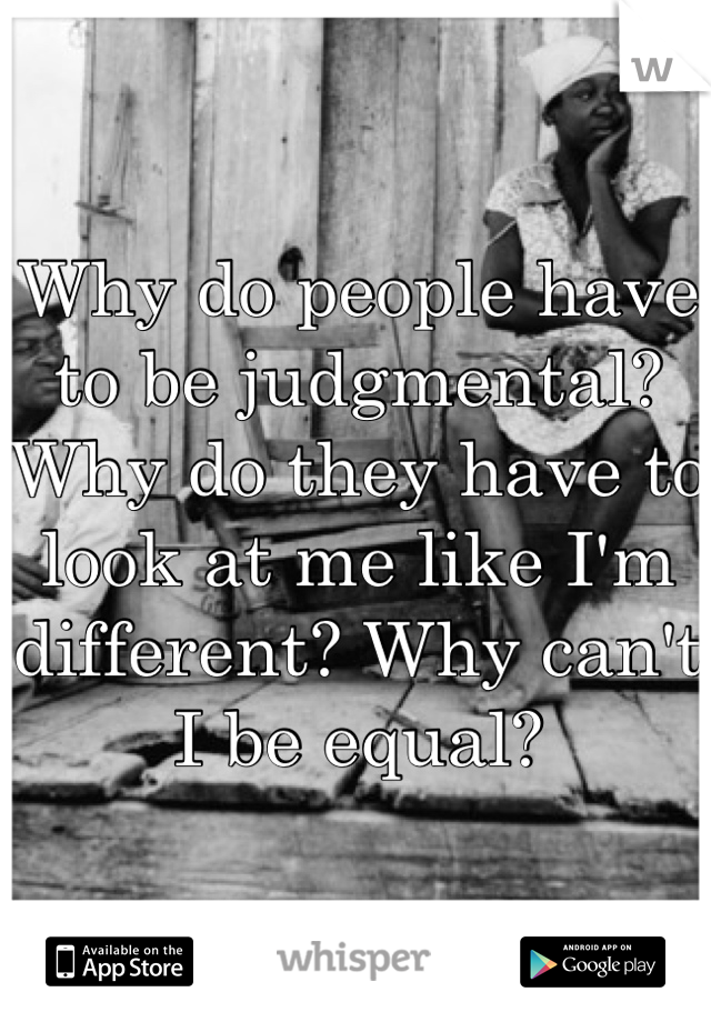 Why do people have to be judgmental? Why do they have to look at me like I'm different? Why can't I be equal?  