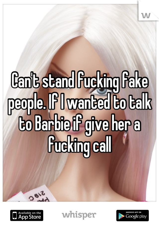Can't stand fucking fake people. If I wanted to talk to Barbie if give her a fucking call