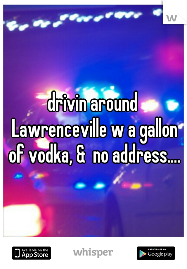 drivin around Lawrenceville w a gallon of vodka, &  no address....
