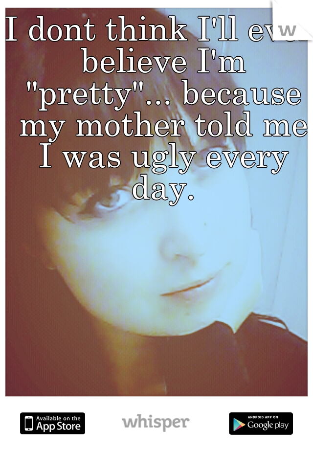 I dont think I'll ever believe I'm "pretty"... because my mother told me I was ugly every day.