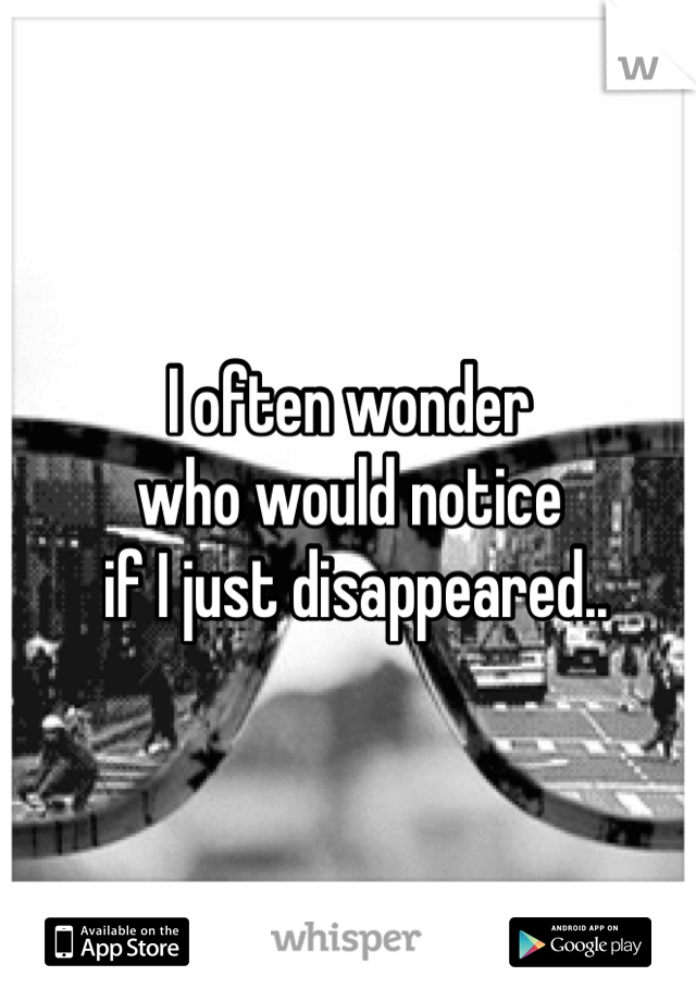 I often wonder 
who would notice
 if I just disappeared.. 