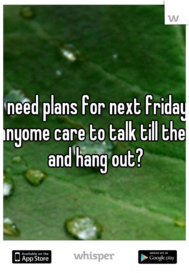 I need plans for next friday anyome care to talk till then and hang out?