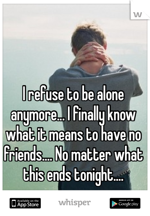 I refuse to be alone anymore... I finally know what it means to have no friends.... No matter what this ends tonight....