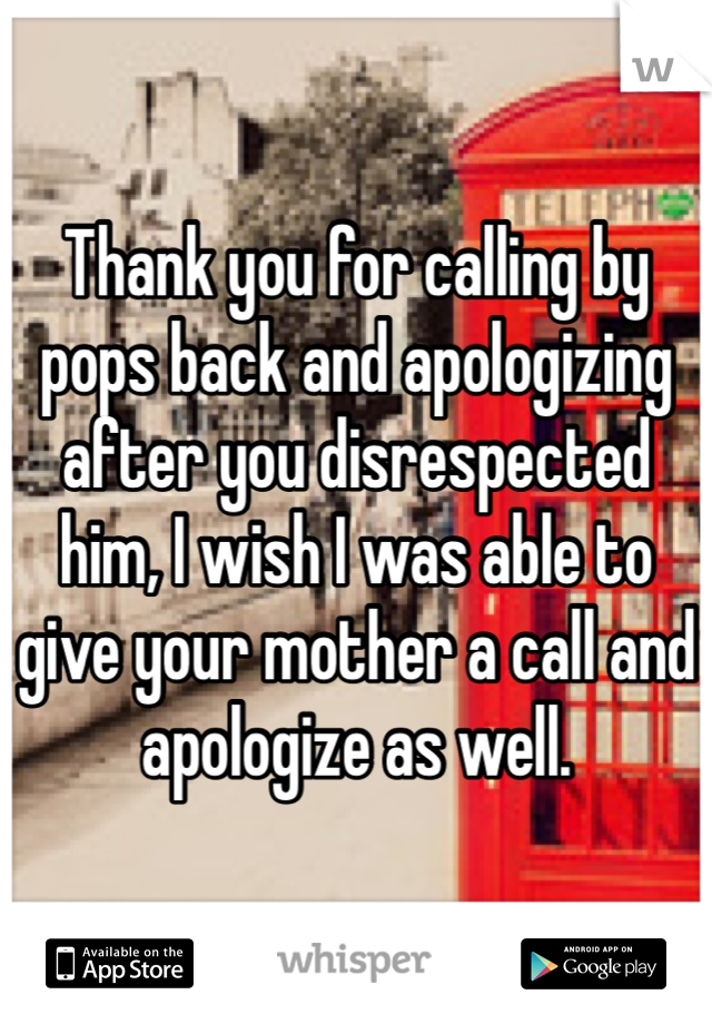 Thank you for calling by pops back and apologizing after you disrespected him, I wish I was able to give your mother a call and apologize as well. 