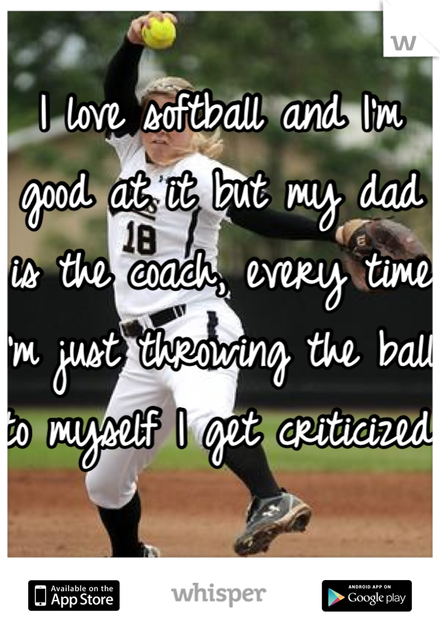 I love softball and I'm good at it but my dad is the coach, every time I'm just throwing the ball to myself I get criticized 