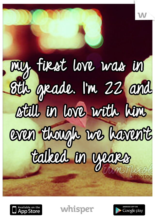 my first love was in 8th grade. I'm 22 and still in love with him even though we haven't talked in years