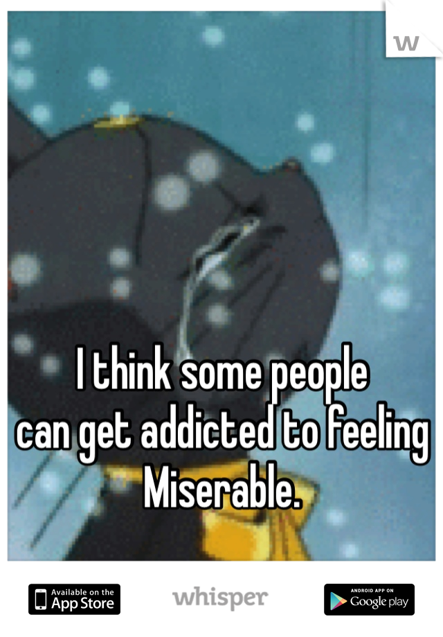 I think some people
can get addicted to feeling
Miserable. 