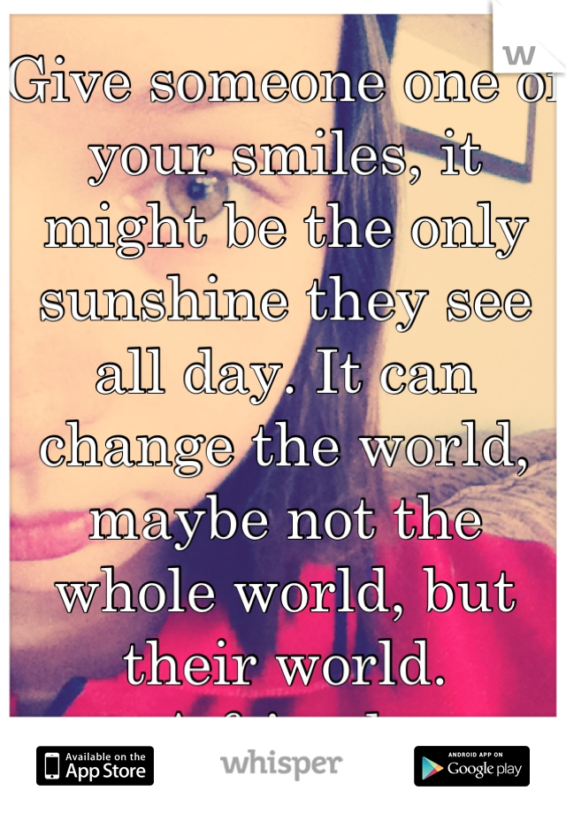 Give someone one of your smiles, it might be the only sunshine they see all day. It can change the world, maybe not the whole world, but their world.
-A friend...