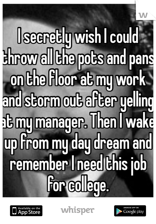 I secretly wish I could throw all the pots and pans on the floor at my work and storm out after yelling at my manager. Then I wake up from my day dream and remember I need this job for college. 