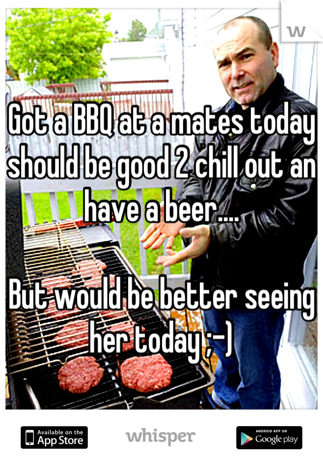 Got a BBQ at a mates today should be good 2 chill out an have a beer....

But would be better seeing her today ;-)