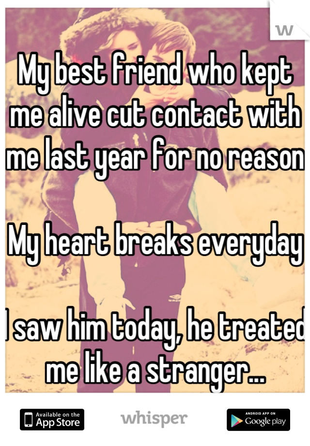 My best friend who kept me alive cut contact with me last year for no reason

My heart breaks everyday

I saw him today, he treated me like a stranger...