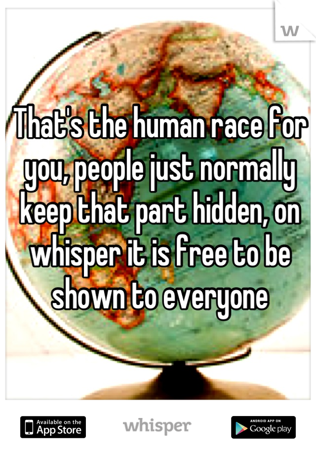 That's the human race for you, people just normally keep that part hidden, on whisper it is free to be shown to everyone