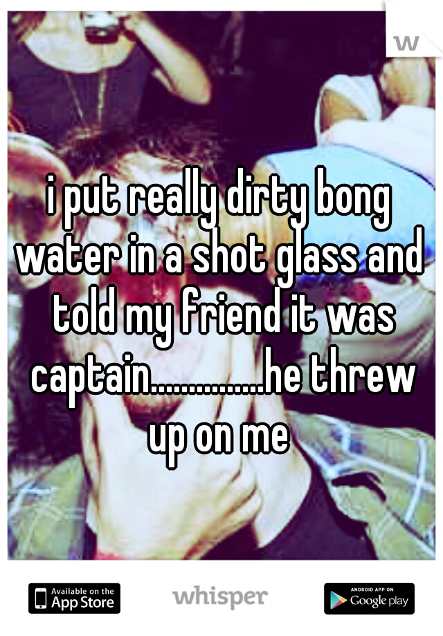 i put really dirty bong water in a shot glass and  told my friend it was captain...............he threw up on me 