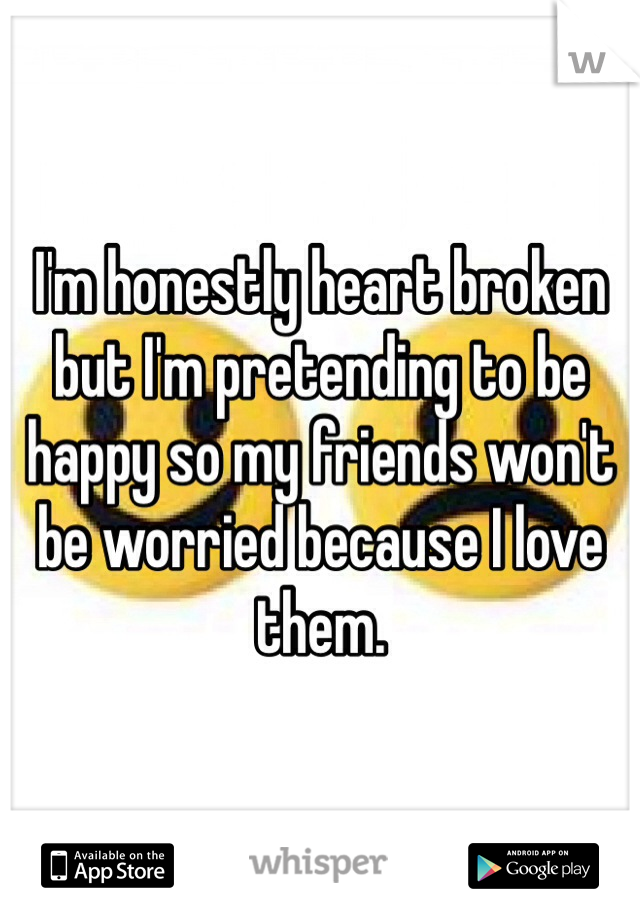 I'm honestly heart broken but I'm pretending to be happy so my friends won't be worried because I love them. 