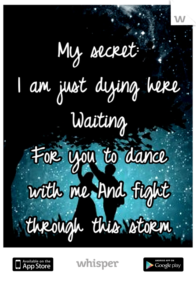 My secret: 
I am just dying here 
Waiting 
For you to dance 
with me And fight 
through this storm