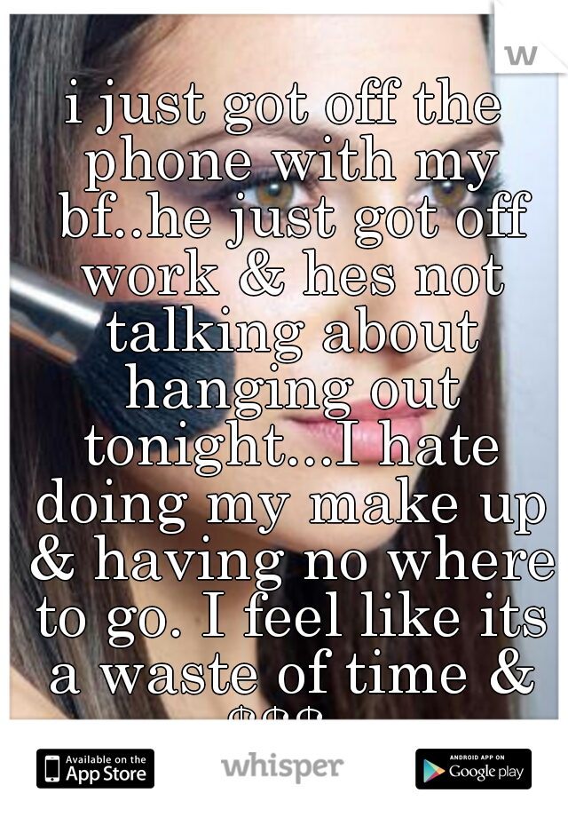 i just got off the phone with my bf..he just got off work & hes not talking about hanging out tonight...I hate doing my make up & having no where to go. I feel like its a waste of time & $$$. 