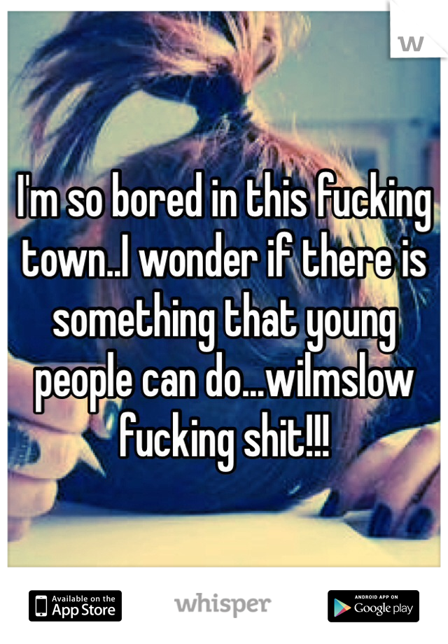 I'm so bored in this fucking town..I wonder if there is something that young people can do...wilmslow fucking shit!!!
