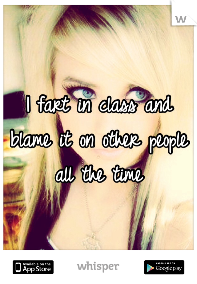 I fart in class and blame it on other people all the time