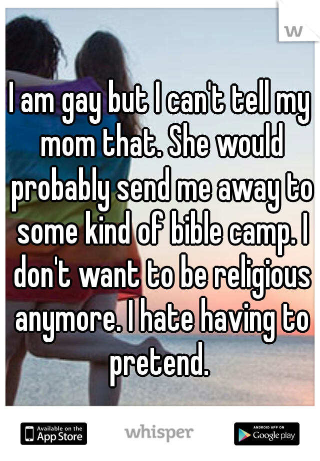 I am gay but I can't tell my mom that. She would probably send me away to some kind of bible camp. I don't want to be religious anymore. I hate having to pretend. 