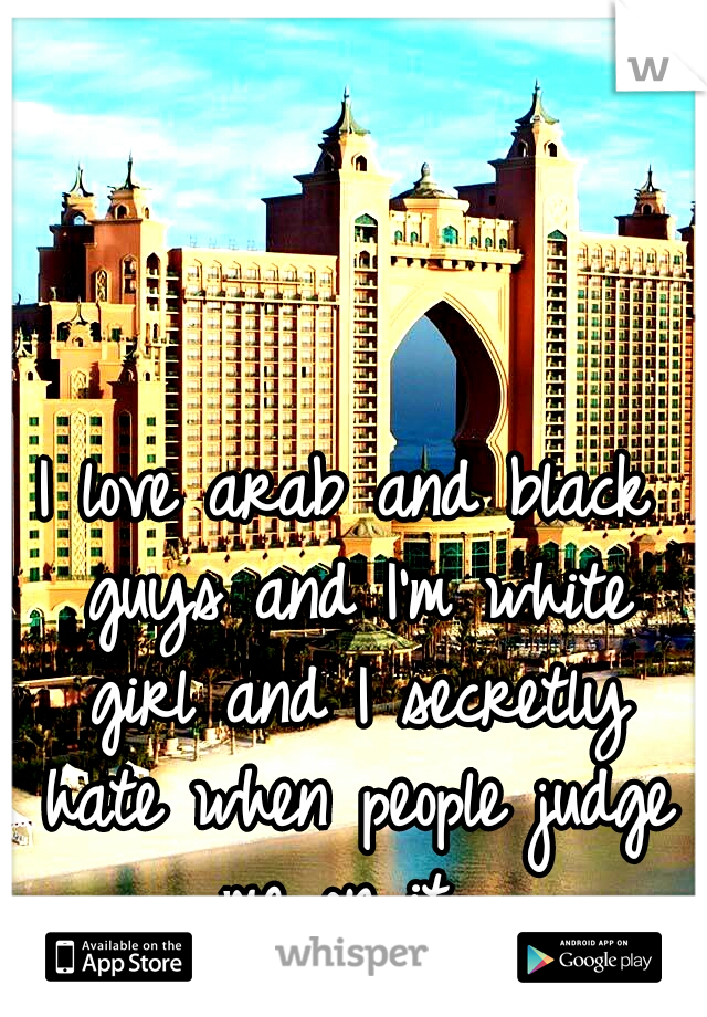 I love arab and black guys and I'm white girl and I secretly hate when people judge me on it. 