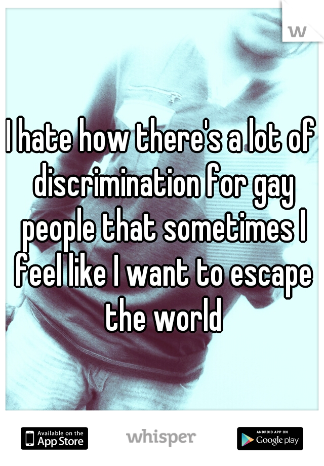 I hate how there's a lot of discrimination for gay people that sometimes I feel like I want to escape the world