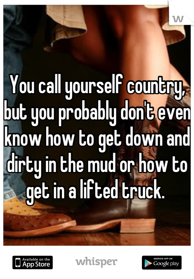 You call yourself country, but you probably don't even know how to get down and dirty in the mud or how to get in a lifted truck. 