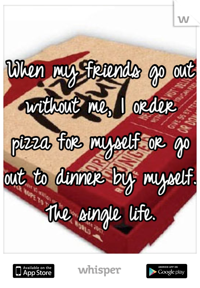 When my friends go out without me, I order pizza for myself or go out to dinner by myself. The single life.