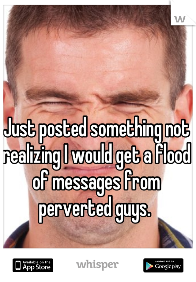 Just posted something not realizing I would get a flood of messages from perverted guys. 