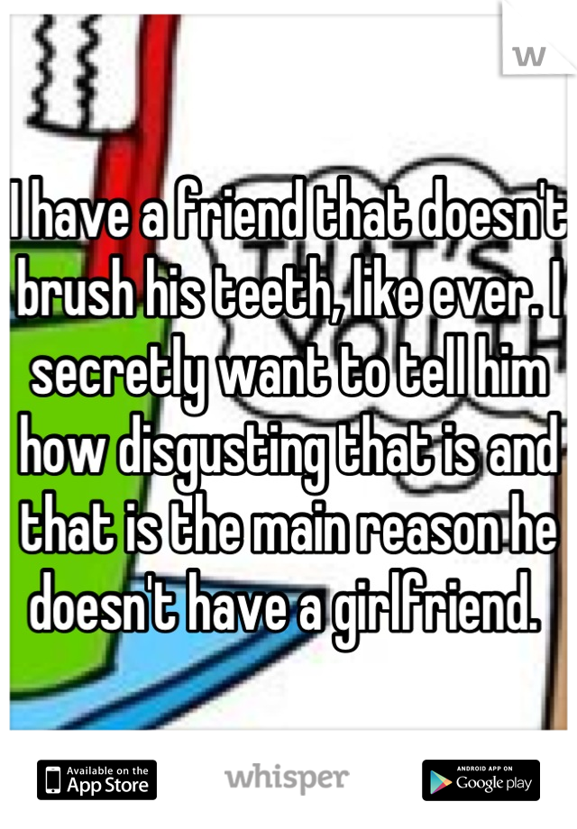 I have a friend that doesn't brush his teeth, like ever. I secretly want to tell him how disgusting that is and that is the main reason he doesn't have a girlfriend. 