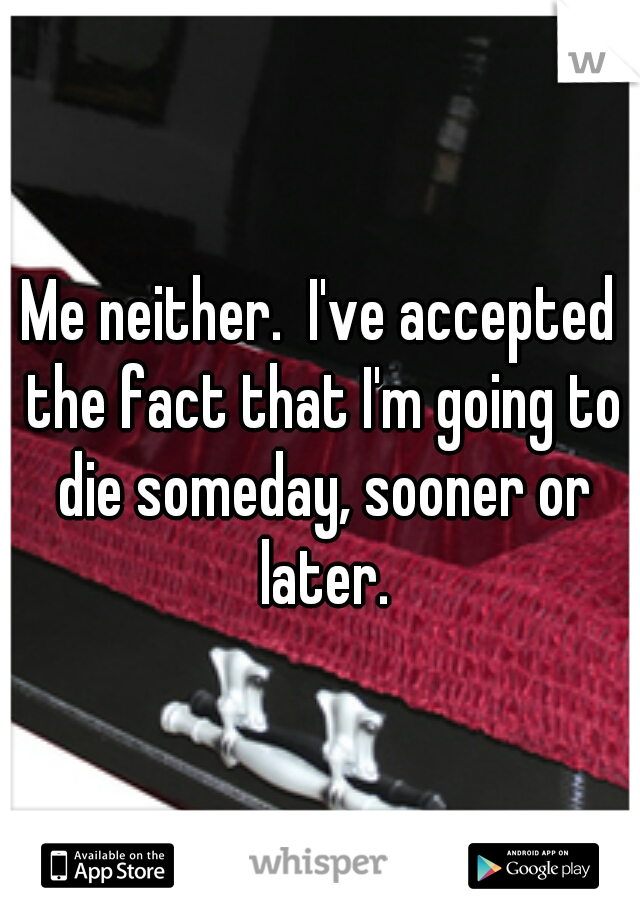 Me neither.  I've accepted the fact that I'm going to die someday, sooner or later.