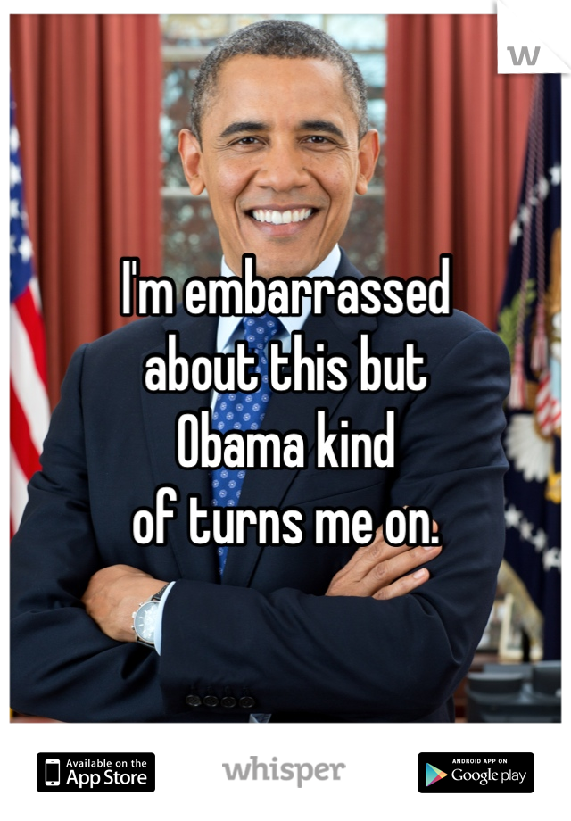 I'm embarrassed
about this but
Obama kind
of turns me on.