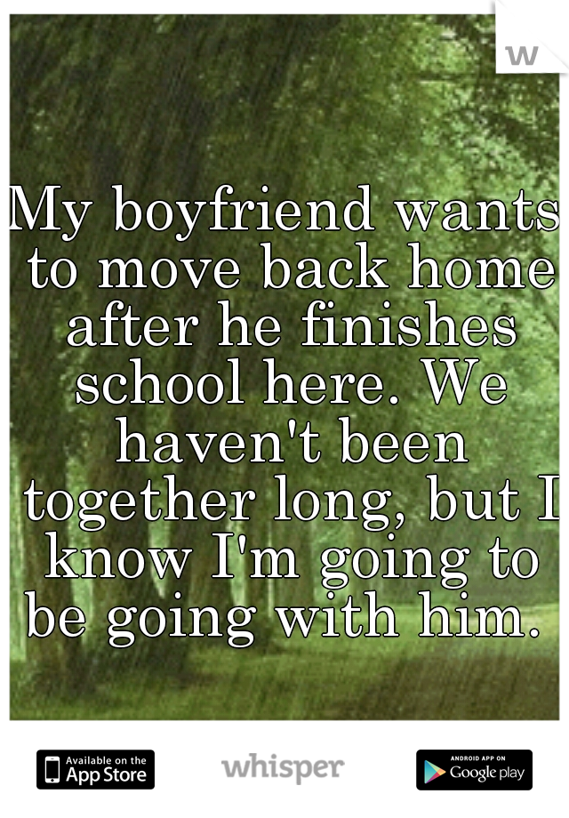 My boyfriend wants to move back home after he finishes school here. We haven't been together long, but I know I'm going to be going with him. 